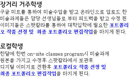 장거리 거주학생 구글 미트를 통하여 미술수업을 받고 온라인으로 업로드 한 미술과제들은 담당 선생님들로 부터 피드백을 받고 수정 된 이미지들은 스팟칼라를 통하여 대학입학에 필요한 포트폴리오 작품 선정 및 최종 포트폴리오 편집작업을 마치게 된다. 로컬학생 한달에 한번 on-site classes program시 미술과제 원본을 가지고 수정후 스팟칼라에서 보관후 디지털 이미지로 전환후 포트폴리오 작품 선정 및 최종 포트폴리오 편집작업을 마치게 된다.