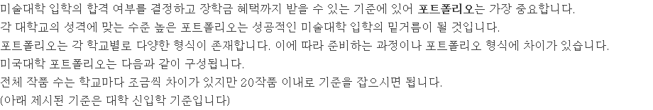 미술대학 입학의 합격 여부를 결정하고 장학금 혜택까지 받을 수 있는 기준에 있어 포트폴리오는 가장 중요합니다. 각 대학교의 성격에 맞는 수준 높은 포트폴리오는 성공적인 미술대학 입학의 밑거름이 될 것입니다. 포트폴리오는 각 학교별로 다양한 형식이 존재합니다. 이에 따라 준비하는 과정이나 포트폴리오 형식에 차이가 있습니다. 미국대학 포트폴리오는 다음과 같이 구성됩니다. 전체 작품 수는 학교마다 조금씩 차이가 있지만 20작품 이내로 기준을 잡으시면 됩니다. (아래 제시된 기준은 대학 신입학 기준입니다)