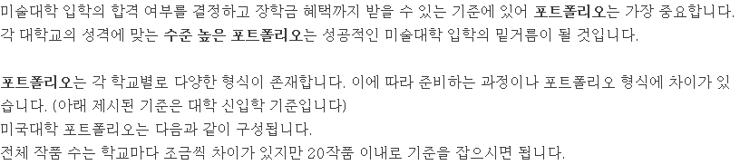 미술대학 입학의 합격 여부를 결정하고 장학금 혜택까지 받을 수 있는 기준에 있어 포트폴리오는 가장 중요합니다. 각 대학교의 성격에 맞는 수준 높은 포트폴리오는 성공적인 미술대학 입학의 밑거름이 될 것입니다. 포트폴리오는 각 학교별로 다양한 형식이 존재합니다. 이에 따라 준비하는 과정이나 포트폴리오 형식에 차이가 있습니다. (아래 제시된 기준은 대학 신입학 기준입니다) 미국대학 포트폴리오는 다음과 같이 구성됩니다. 전체 작품 수는 학교마다 조금씩 차이가 있지만 20작품 이내로 기준을 잡으시면 됩니다.