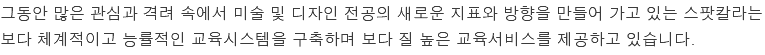 그동안 많은 관심과 격려 속에서 미술 및 디자인 전공의 새로운 지표와 방향을 만들어 가고 있는 스팟칼라는 보다 체계적이고 능률적인 교육시스템을 구축하며 보다 질 높은 교육서비스를 제공하고 있습니다.